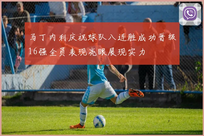 马丁内利庆祝球队八连胜成功晋级16强全员表现亮眼展现实力