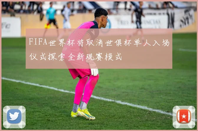 FIFA世界杯将取消世俱杯单人入场仪式探索全新观赛模式