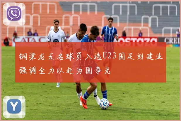 铜梁龙五名球员入选U23国足刘建业强调全力以赴为国争光