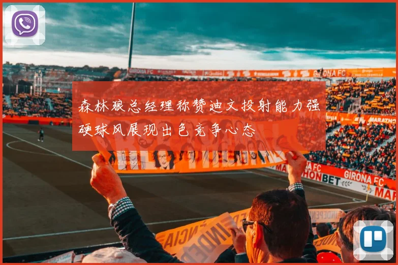 森林狼总经理称赞迪文投射能力强硬球风展现出色竞争心态
