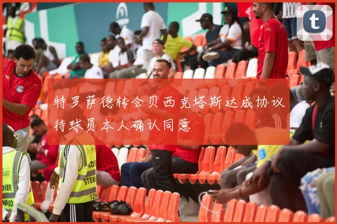 特罗萨德转会贝西克塔斯达成协议待球员本人确认同意