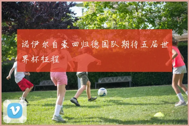 诺伊尔自豪回归德国队期待五届世界杯征程