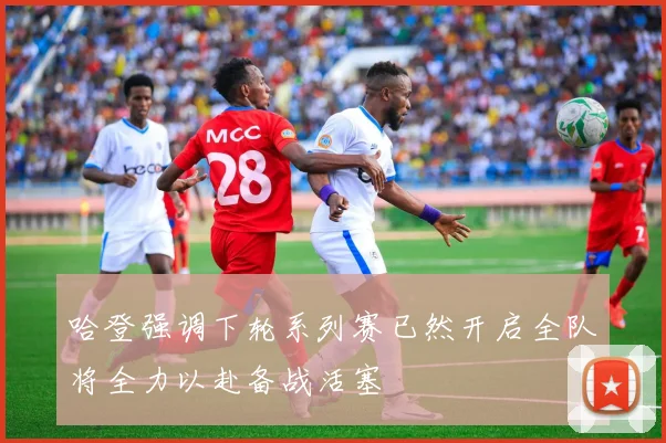 哈登强调下轮系列赛已然开启全队将全力以赴备战活塞
