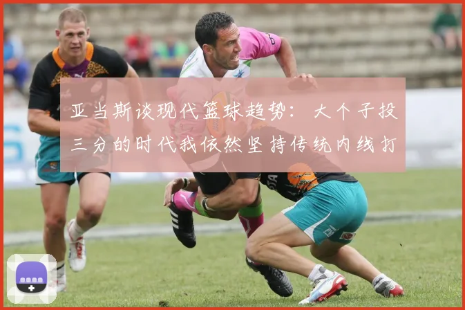 亚当斯谈现代篮球趋势：大个子投三分的时代我依然坚持传统内线打法