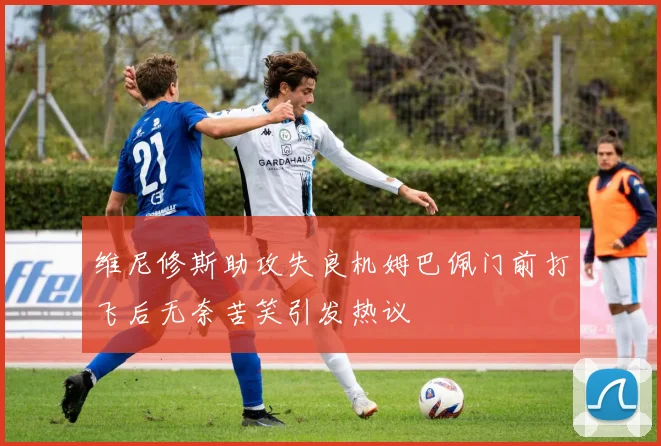 维尼修斯助攻失良机姆巴佩门前打飞后无奈苦笑引发热议