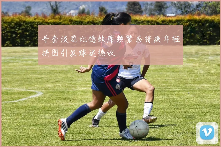手套谈恩比德缺席频繁或将换年轻拼图引发球迷热议