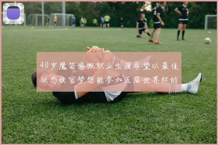 40岁魔笛感慨职业生涯希望以最佳状态收官梦想能参加五届世界杯的壮举