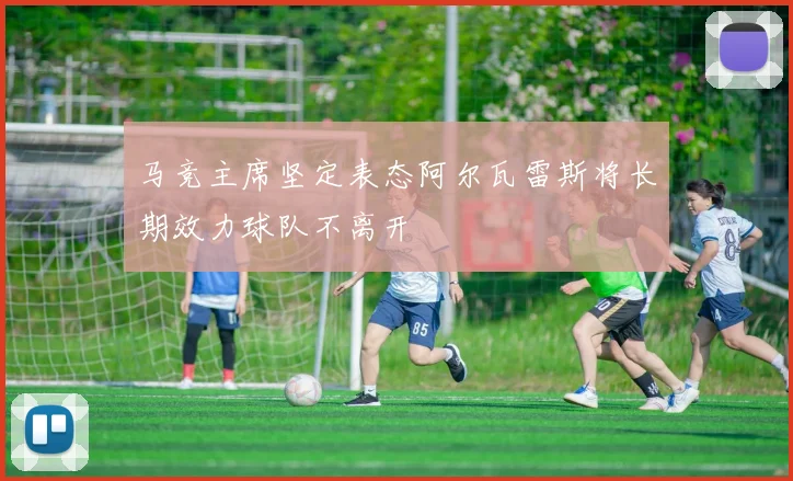 马竞主席坚定表态阿尔瓦雷斯将长期效力球队不离开
