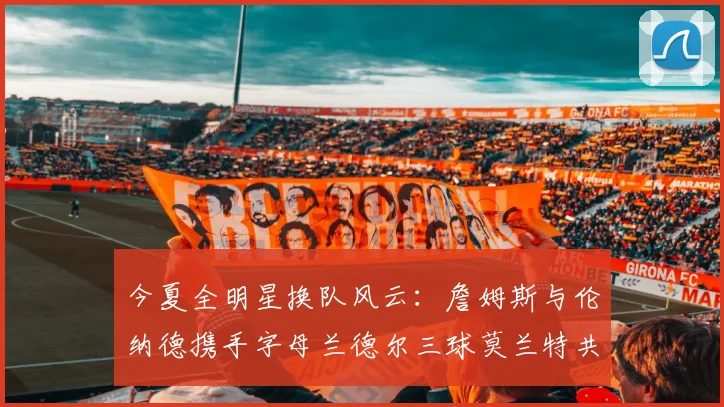 今夏全明星换队风云：詹姆斯与伦纳德携手字母兰德尔三球莫兰特共创辉煌