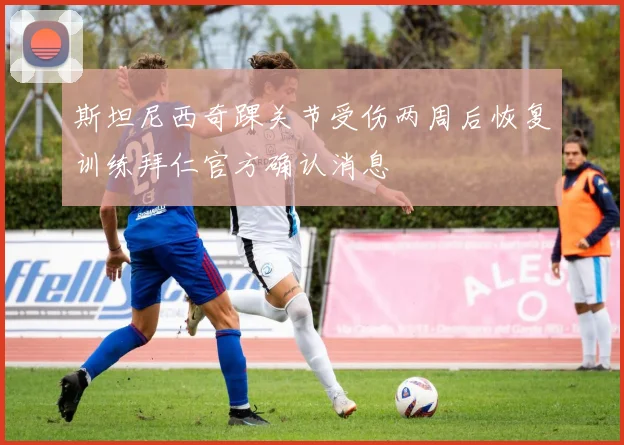 斯坦尼西奇踝关节受伤两周后恢复训练拜仁官方确认消息