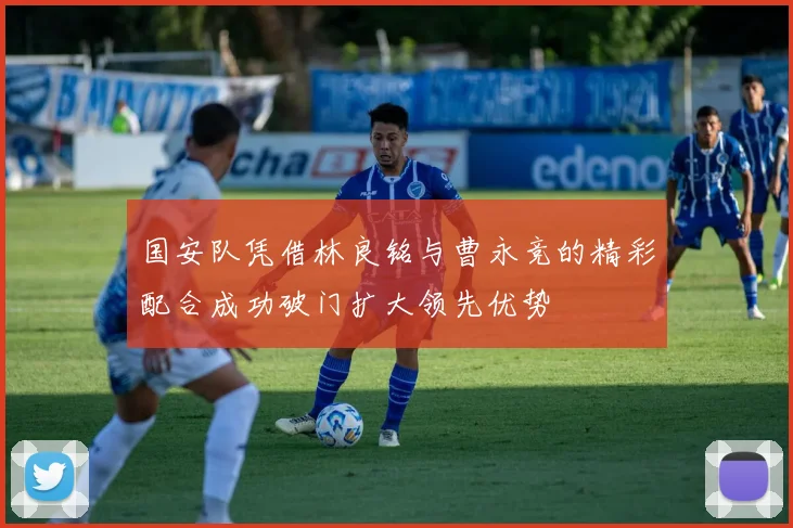 国安队凭借林良铭与曹永竞的精彩配合成功破门扩大领先优势