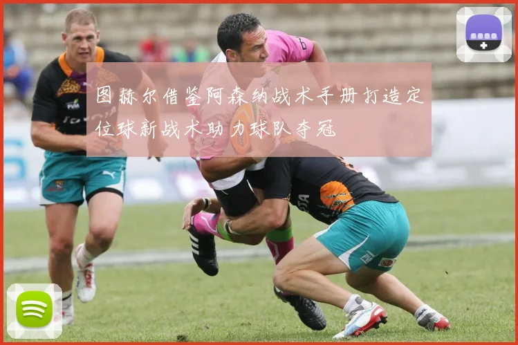 图赫尔借鉴阿森纳战术手册打造定位球新战术助力球队夺冠