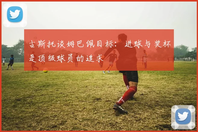 古斯托谈姆巴佩目标：进球与奖杯是顶级球员的追求