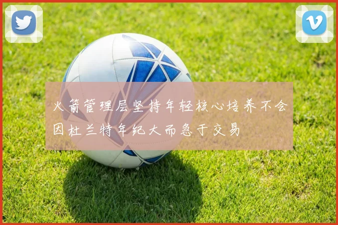 火箭管理层坚持年轻核心培养不会因杜兰特年纪大而急于交易