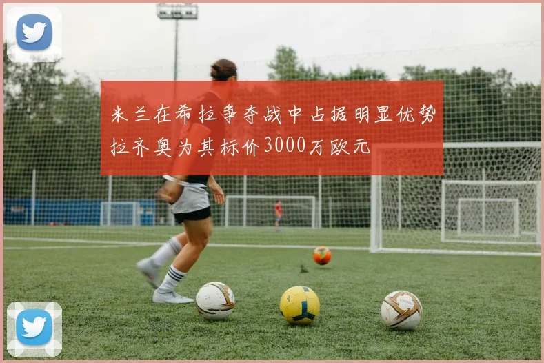 米兰在希拉争夺战中占据明显优势拉齐奥为其标价3000万欧元