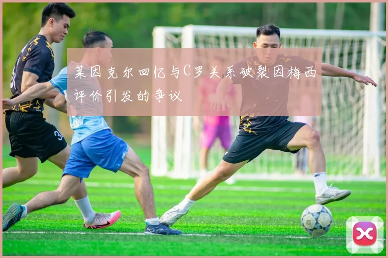莱因克尔回忆与C罗关系破裂因梅西评价引发的争议