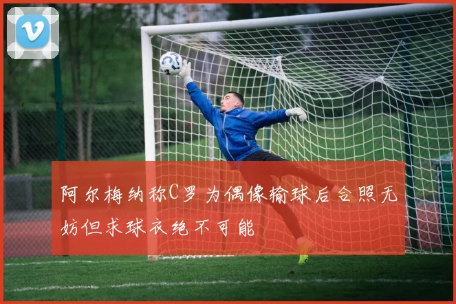阿尔梅纳称C罗为偶像输球后合照无妨但求球衣绝不可能