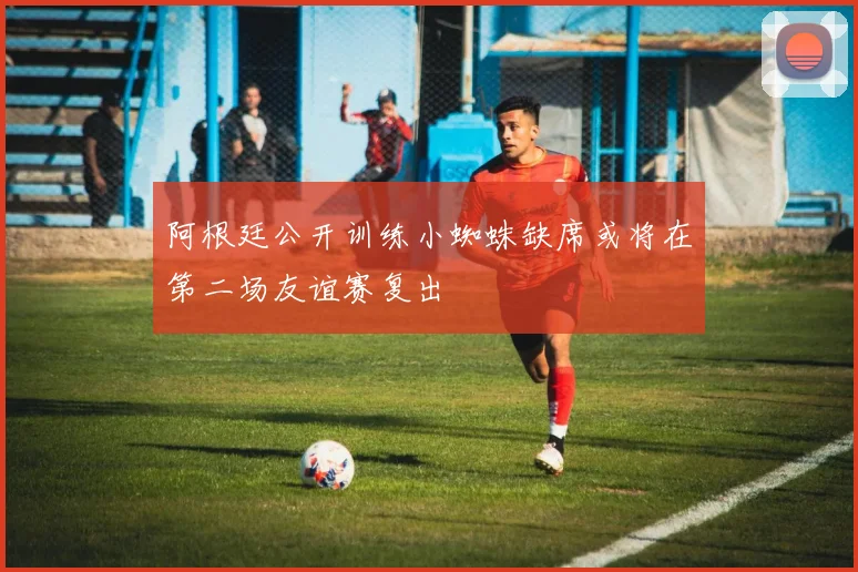 阿根廷公开训练小蜘蛛缺席或将在第二场友谊赛复出