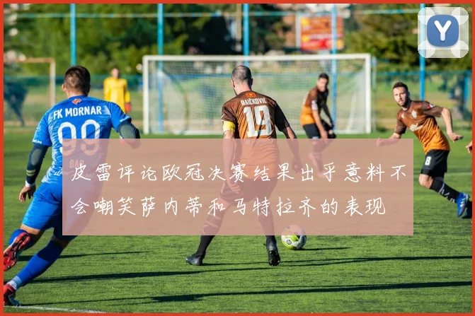 皮雷评论欧冠决赛结果出乎意料不会嘲笑萨内蒂和马特拉齐的表现