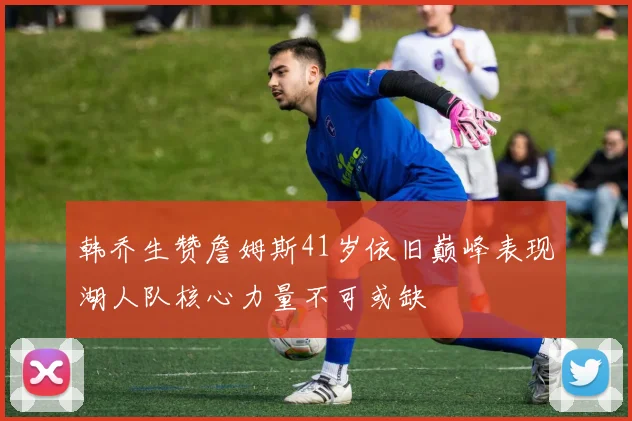 韩乔生赞詹姆斯41岁依旧巅峰表现湖人队核心力量不可或缺