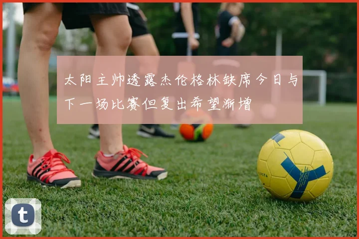 太阳主帅透露杰伦格林缺席今日与下一场比赛但复出希望渐增