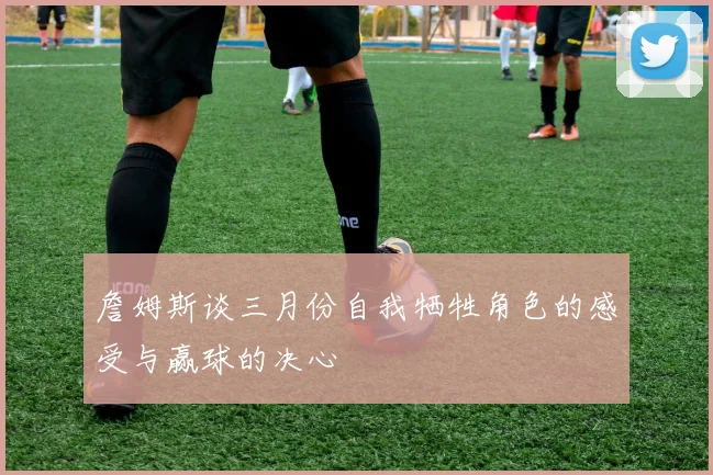 詹姆斯谈三月份自我牺牲角色的感受与赢球的决心